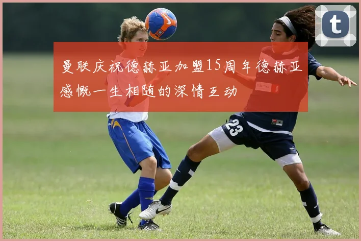 曼联庆祝德赫亚加盟15周年德赫亚感慨一生相随的深情互动
