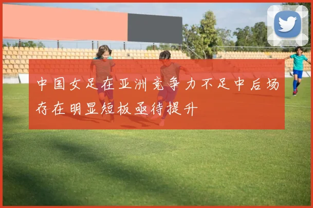 中国女足在亚洲竞争力不足中后场存在明显短板亟待提升
