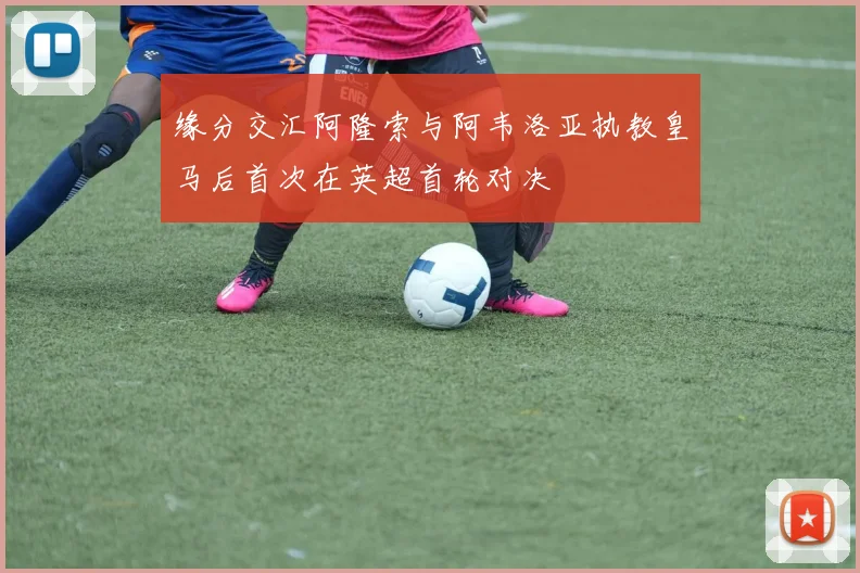 缘分交汇阿隆索与阿韦洛亚执教皇马后首次在英超首轮对决
