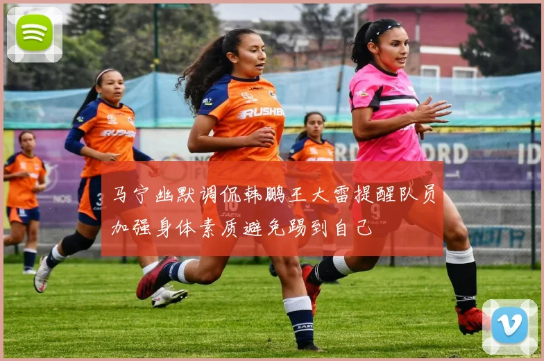 马宁幽默调侃韩鹏王大雷提醒队员加强身体素质避免踢到自己