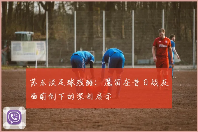 苏东谈足球残酷：魔笛在昔日战友面前倒下的深刻启示