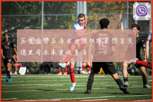 苏克盛赞亚马尔为顶级球员预言莫德里奇未来重返皇马
