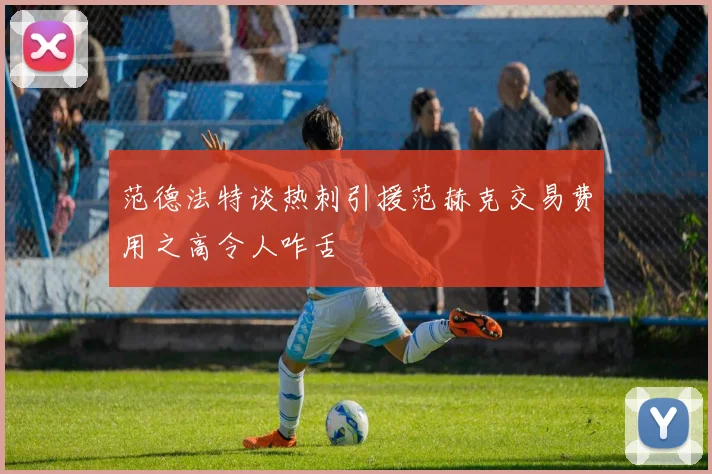范德法特谈热刺引援范赫克交易费用之高令人咋舌