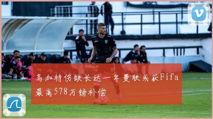 乌加特伤缺长达一年曼联或获Fifa最高578万镑补偿