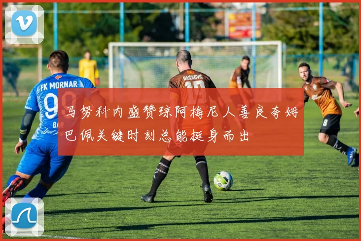 马努科内盛赞琼阿梅尼人善良夸姆巴佩关键时刻总能挺身而出