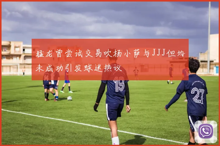 猛龙曾尝试交易吹杨小萨与JJJ但均未成功引发球迷热议