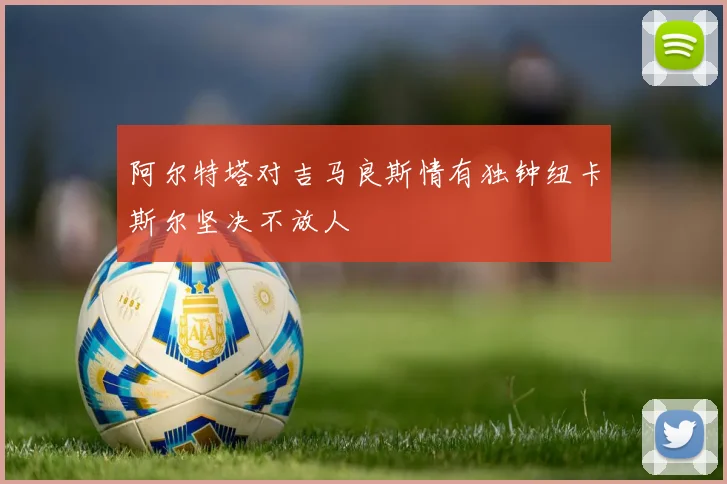阿尔特塔对吉马良斯情有独钟纽卡斯尔坚决不放人