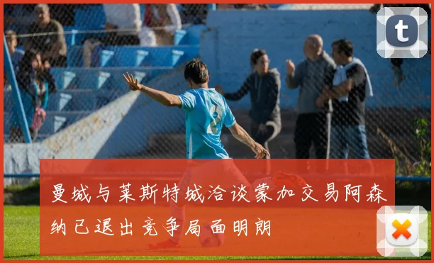 曼城与莱斯特城洽谈蒙加交易阿森纳已退出竞争局面明朗