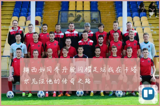 梅西如同乔丹般闪耀足坛我在卡塔尔见证他的传奇之路