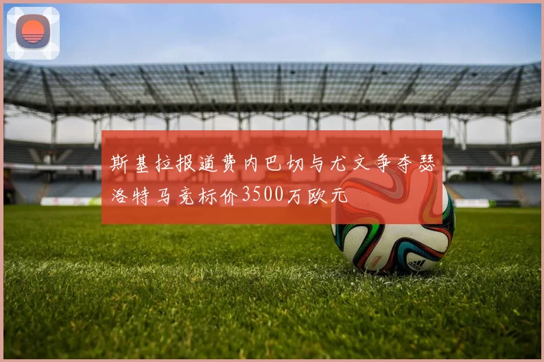 斯基拉报道费内巴切与尤文争夺瑟洛特马竞标价3500万欧元