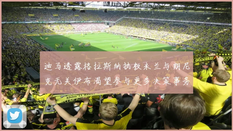 迪马透露格拉斯纳执教米兰与朗尼克无关伊布渴望参与更多决策事务