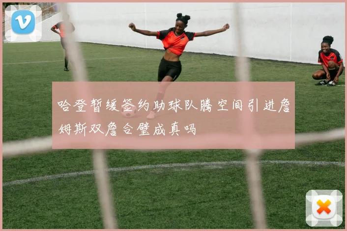 哈登暂缓签约助球队腾空间引进詹姆斯双詹合璧成真吗