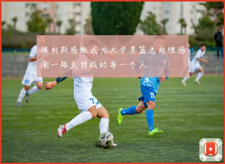 埃利斯感慨成为大学男篮总经理感谢一路支持我的每一个人